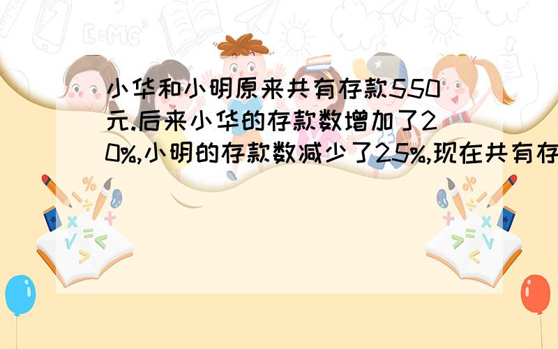 小华和小明原来共有存款550元.后来小华的存款数增加了20%,小明的存款数减少了25%,现在共有存款525元,小华和小明