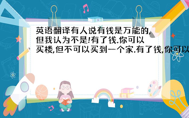 英语翻译有人说有钱是万能的,但我认为不是!有了钱.你可以买楼,但不可以买到一个家.有了钱,你可以买时钟,但不可以买到时间