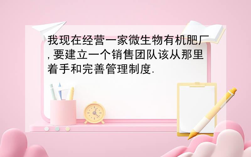 我现在经营一家微生物有机肥厂,要建立一个销售团队该从那里着手和完善管理制度.