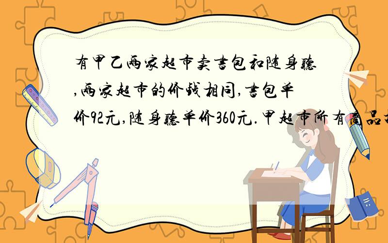 有甲乙两家超市卖书包和随身听,两家超市的价钱相同,书包单价92元,随身听单价360元.甲超市所有商品打9折,乙超市买商品