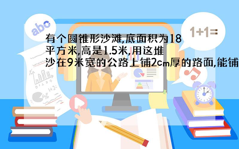 有个圆锥形沙滩,底面积为18平方米,高是1.5米,用这堆沙在9米宽的公路上铺2cm厚的路面,能铺几米