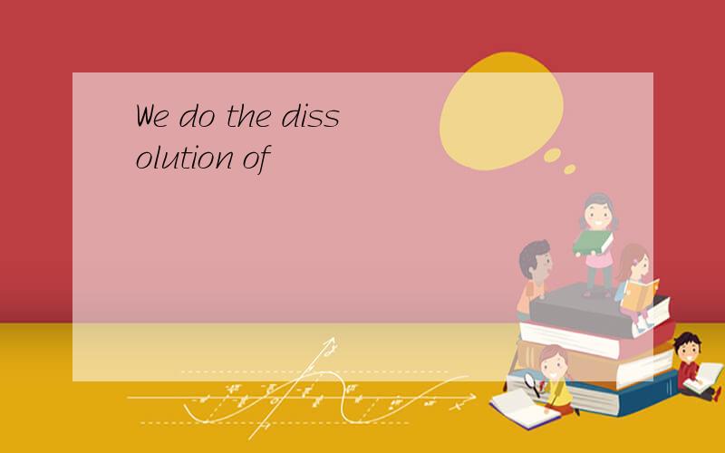 We do the dissolution of