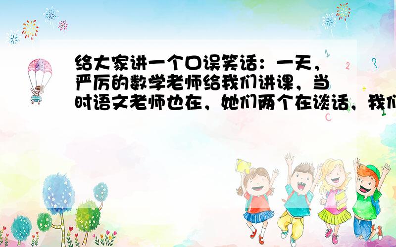 给大家讲一个口误笑话：一天，严厉的数学老师给我们讲课，当时语文老师也在，她们两个在谈话，我们班很乱。这时，数学老师说了句