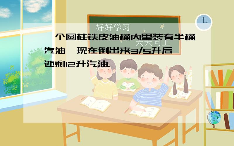 一个圆柱铁皮油桶内里装有半桶汽油,现在倒出来3/5升后,还剩12升汽油.