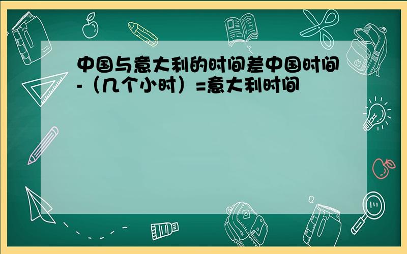 中国与意大利的时间差中国时间-（几个小时）=意大利时间