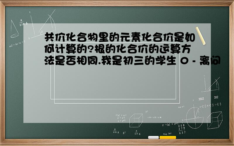 共价化合物里的元素化合价是如何计算的?根的化合价的运算方法是否相同.我是初三的学生 0 - 离问