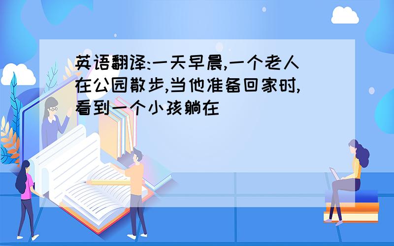 英语翻译:一天早晨,一个老人在公园散步,当他准备回家时,看到一个小孩躺在