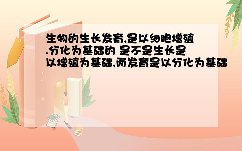 生物的生长发育,是以细胞增殖.分化为基础的 是不是生长是以增殖为基础,而发育是以分化为基础