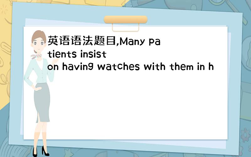 英语语法题目,Many patients insist on having watches with them in h