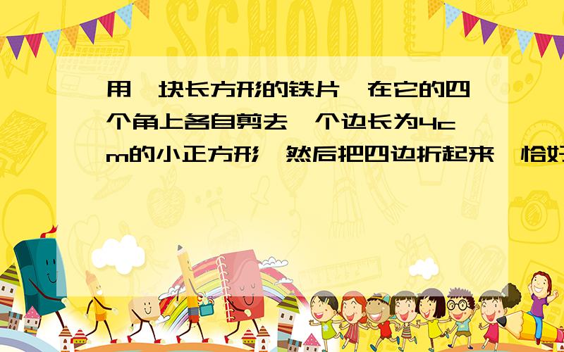 用一块长方形的铁片,在它的四个角上各自剪去一个边长为4cm的小正方形,然后把四边折起来,恰好做成一个没有盖的盒子：已知铁