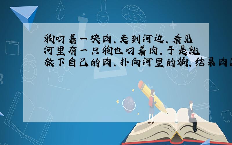 狗叼着一块肉,走到河边,看见河里有一只狗也叼着肉,于是就放下自己的肉,扑向河里的狗,结果肉没抢到,自己的肉也没有了.