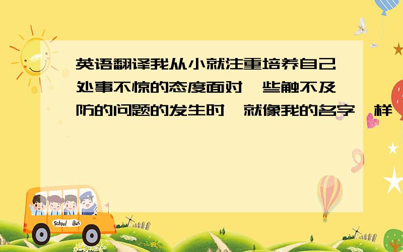 英语翻译我从小就注重培养自己处事不惊的态度面对一些触不及防的问题的发生时,就像我的名字一样,我会比较冷静的对待.面对紧急