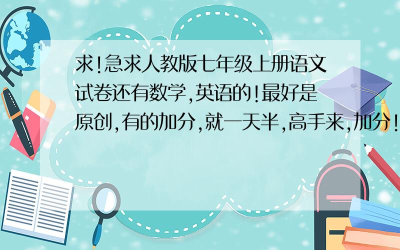 求!急求人教版七年级上册语文试卷还有数学,英语的!最好是原创,有的加分,就一天半,高手来,加分!