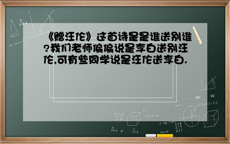 《赠汪伦》这首诗是是谁送别谁?我们老师偏偏说是李白送别汪伦,可有些同学说是汪伦送李白.