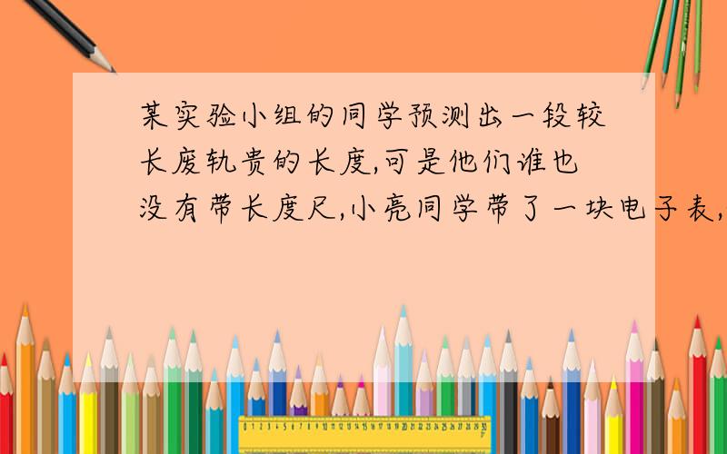 某实验小组的同学预测出一段较长废轨贵的长度,可是他们谁也没有带长度尺,小亮同学带了一块电子表,他们让小亮将耳朵贴在铁轨的