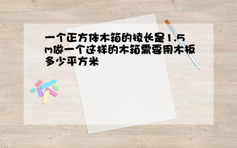 一个正方体木箱的棱长是1.5m做一个这样的木箱需要用木板多少平方米