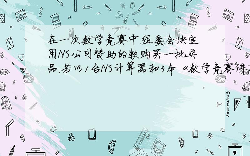 在一次数学竞赛中，组委会决定用NS公司赞助的款购买一批奖品，若以1台NS计算器和3本《数学竞赛讲座》书为一份奖品，则可买