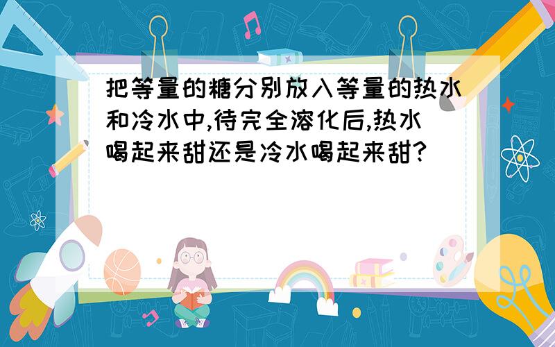 把等量的糖分别放入等量的热水和冷水中,待完全溶化后,热水喝起来甜还是冷水喝起来甜?