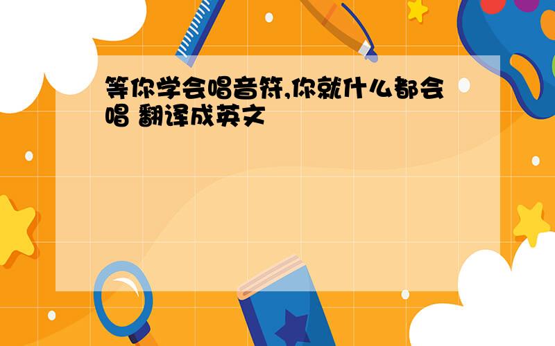 等你学会唱音符,你就什么都会唱 翻译成英文