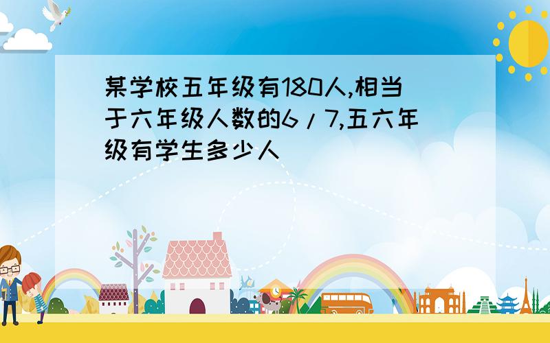 某学校五年级有180人,相当于六年级人数的6/7,五六年级有学生多少人