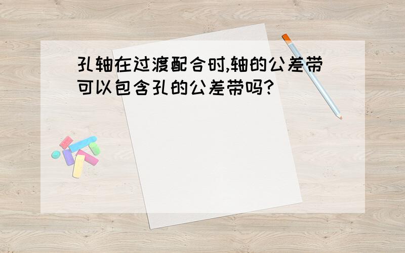 孔轴在过渡配合时,轴的公差带可以包含孔的公差带吗?