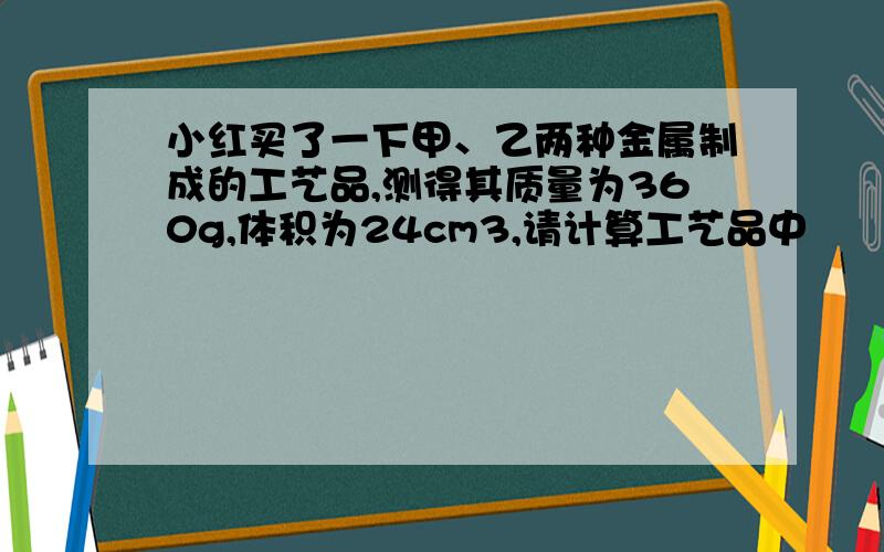 小红买了一下甲、乙两种金属制成的工艺品,测得其质量为360g,体积为24cm3,请计算工艺品中