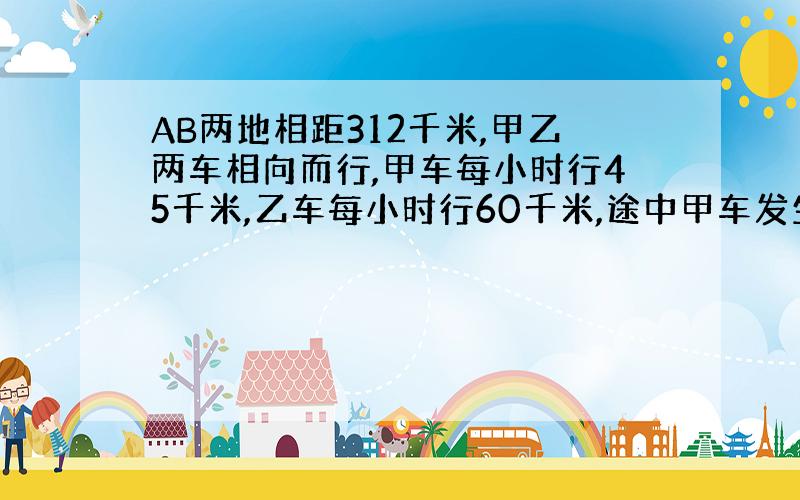 AB两地相距312千米,甲乙两车相向而行,甲车每小时行45千米,乙车每小时行60千米,途中甲车发生故障,停车