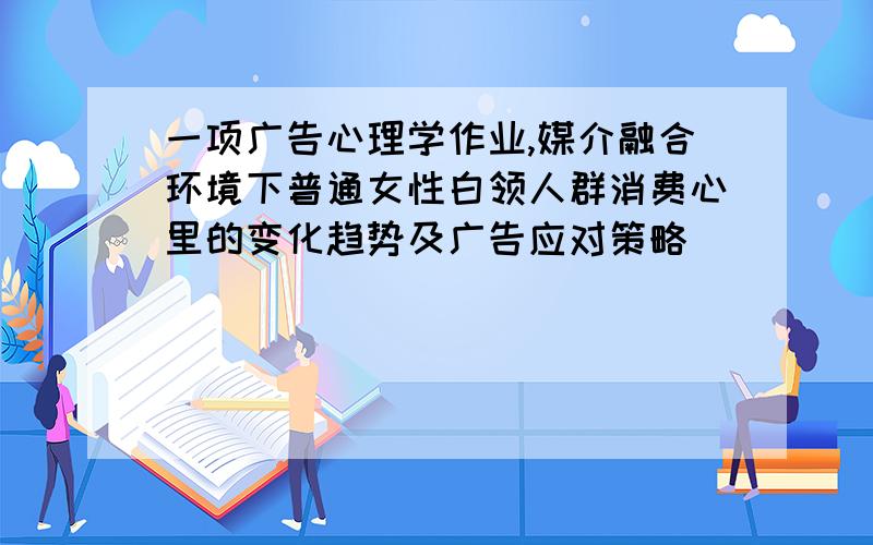 一项广告心理学作业,媒介融合环境下普通女性白领人群消费心里的变化趋势及广告应对策略