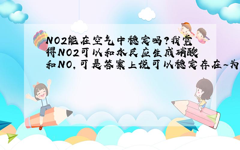 NO2能在空气中稳定吗?我觉得NO2可以和水反应生成硝酸和NO,可是答案上说可以稳定存在~为神马?