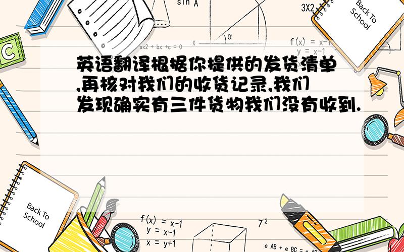 英语翻译根据你提供的发货清单,再核对我们的收货记录,我们发现确实有三件货物我们没有收到.