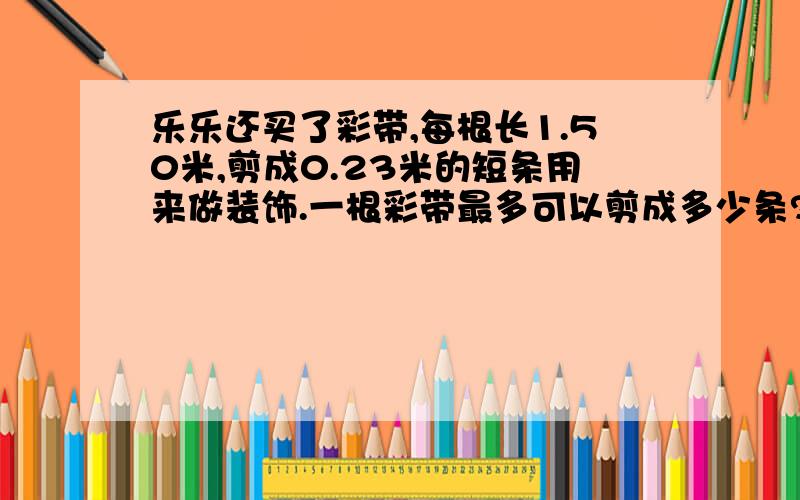 乐乐还买了彩带,每根长1.50米,剪成0.23米的短条用来做装饰.一根彩带最多可以剪成多少条?还剩多少米?