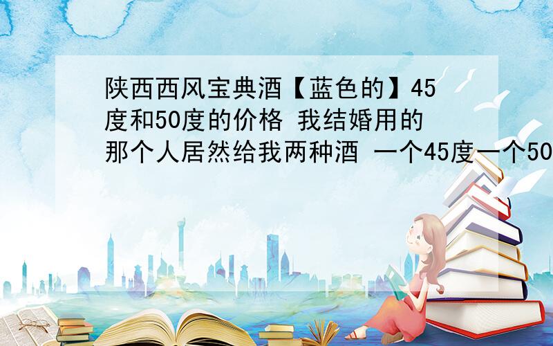 陕西西风宝典酒【蓝色的】45度和50度的价格 我结婚用的那个人居然给我两种酒 一个45度一个50度 求专家给价格!