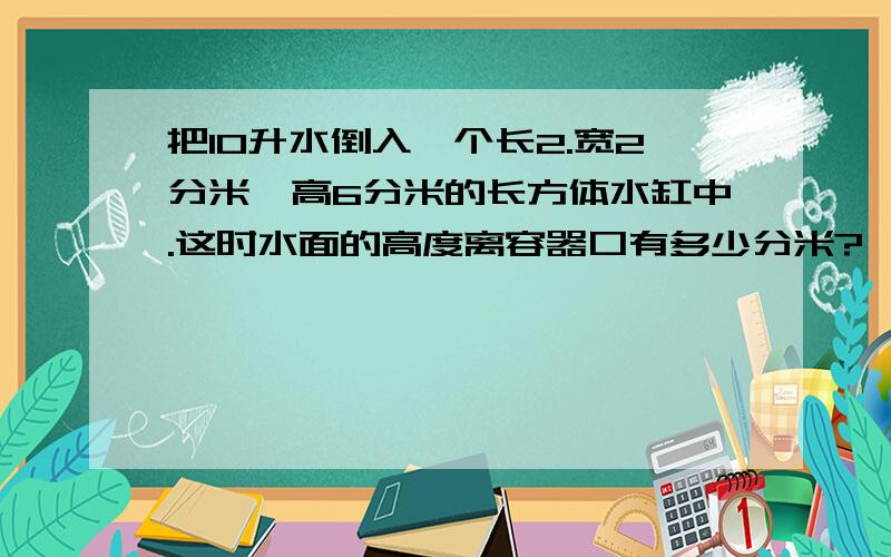 把10升水倒入一个长2.宽2分米,高6分米的长方体水缸中.这时水面的高度离容器口有多少分米?