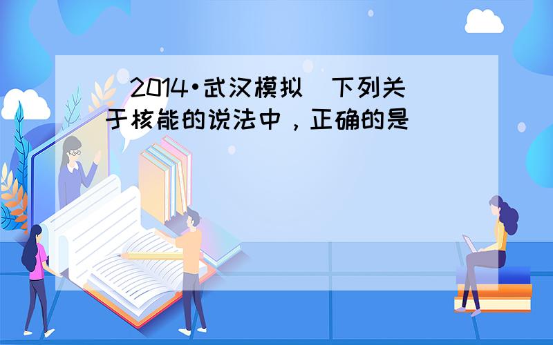 （2014•武汉模拟）下列关于核能的说法中，正确的是（　　）