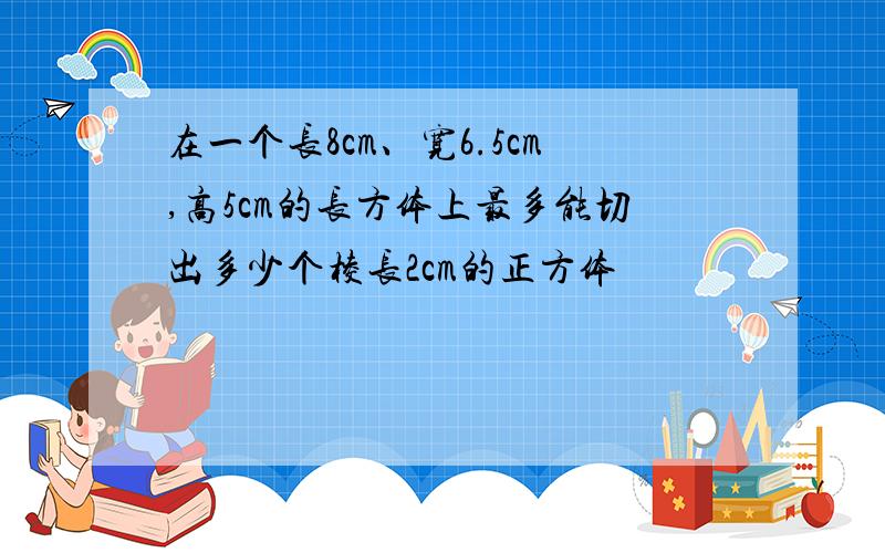 在一个长8cm、宽6.5cm,高5cm的长方体上最多能切出多少个棱长2cm的正方体