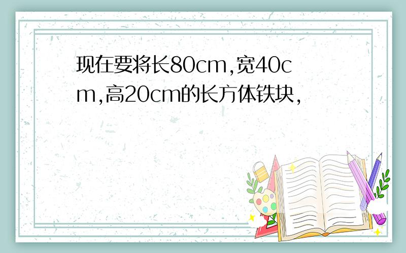 现在要将长80cm,宽40cm,高20cm的长方体铁块,