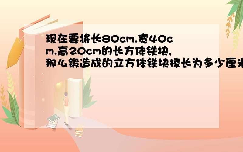 现在要将长80cm.宽40cm.高20cm的长方体铁块,那么锻造成的立方体铁块棱长为多少厘米?