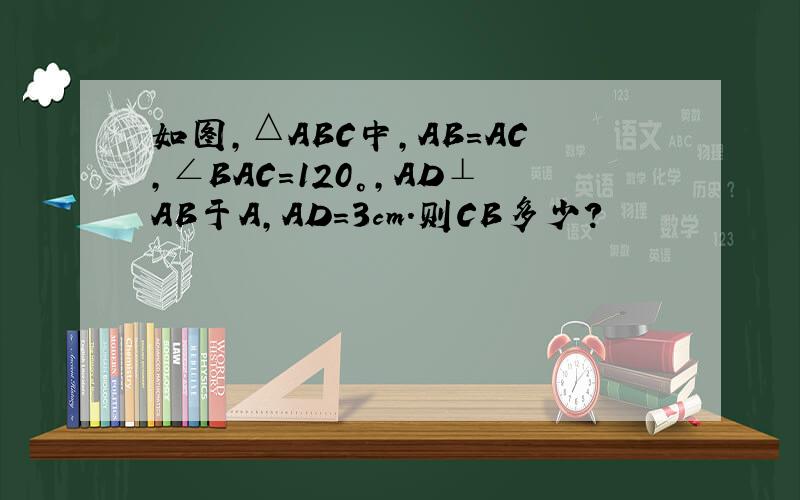 如图,△ABC中,AB=AC,∠BAC=120°,AD⊥AB于A,AD=3cm.则CB多少?