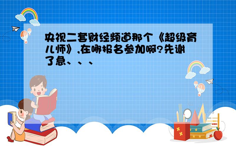 央视二套财经频道那个《超级育儿师》,在哪报名参加啊?先谢了急、、、