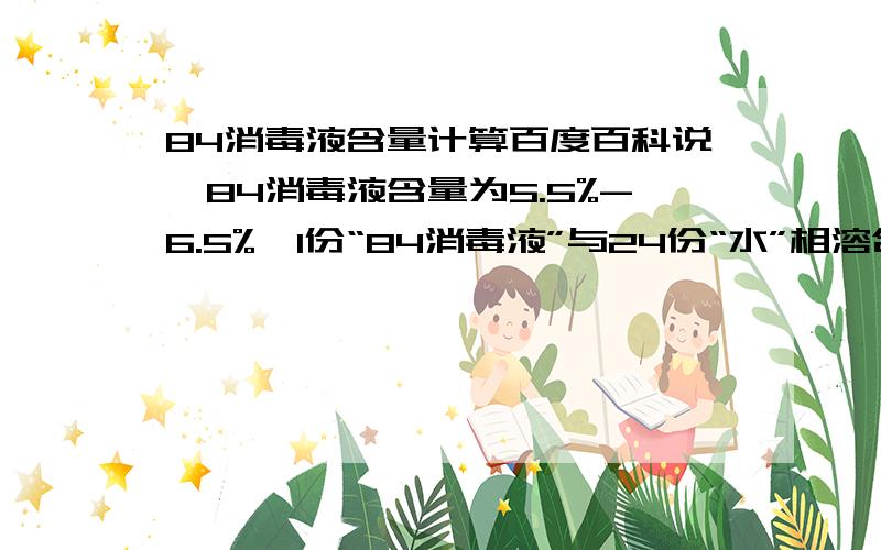 84消毒液含量计算百度百科说,84消毒液含量为5.5%-6.5%,1份“84消毒液”与24份“水”相溶合,有效氯含量：5