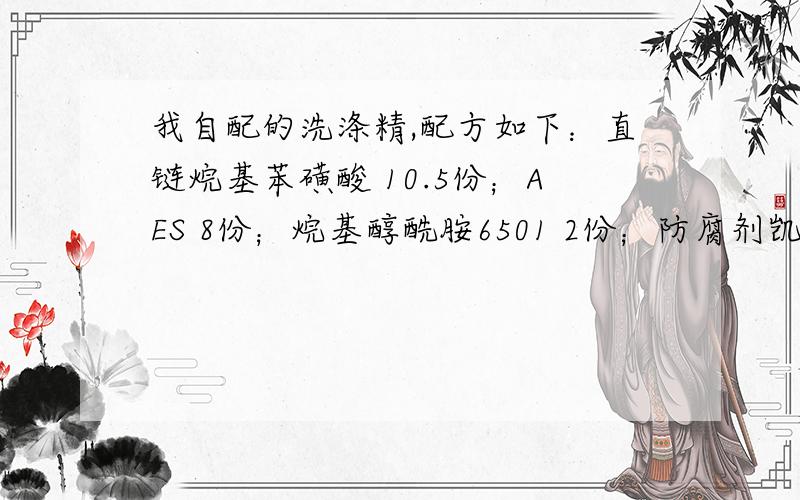 我自配的洗涤精,配方如下：直链烷基苯磺酸 10.5份；AES 8份；烷基醇酰胺6501 2份；防腐剂凯松 0.08份；氢