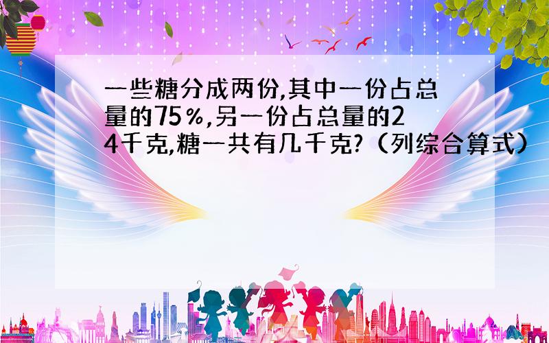 一些糖分成两份,其中一份占总量的75％,另一份占总量的24千克,糖一共有几千克?（列综合算式）