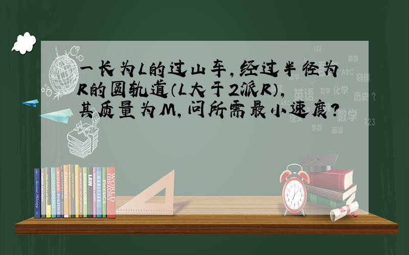 一长为L的过山车,经过半径为R的圆轨道（L大于2派R）,其质量为M,问所需最小速度?