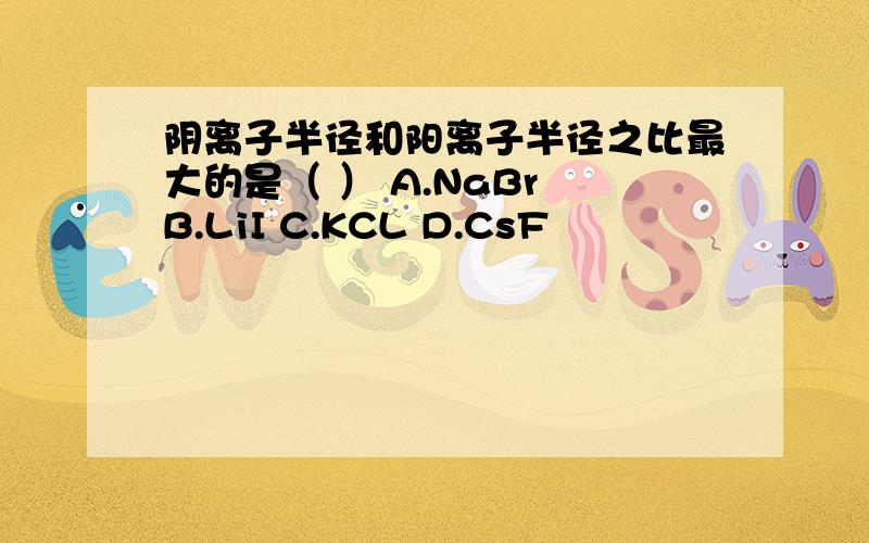 阴离子半径和阳离子半径之比最大的是（ ） A.NaBr B.LiI C.KCL D.CsF