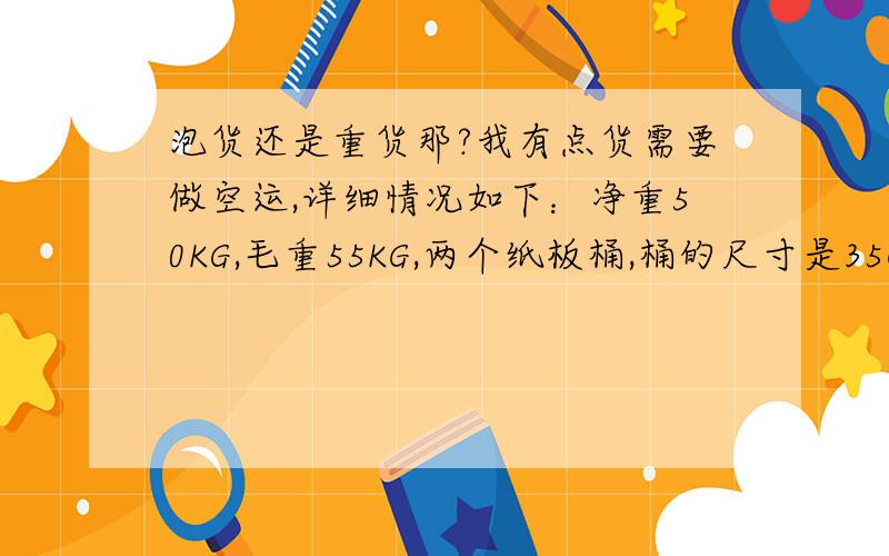 泡货还是重货那?我有点货需要做空运,详细情况如下：净重50KG,毛重55KG,两个纸板桶,桶的尺寸是35CM*45CM.