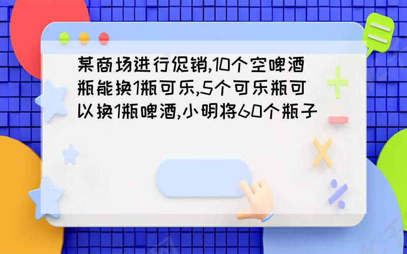 某商场进行促销,10个空啤酒瓶能换1瓶可乐,5个可乐瓶可以换1瓶啤酒,小明将60个瓶子