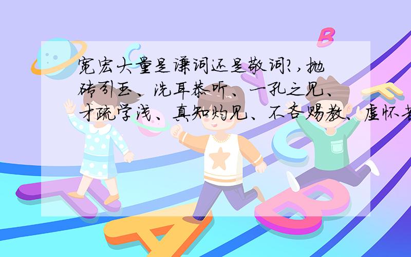 宽宏大量是谦词还是敬词?,抛砖引玉、洗耳恭听、一孔之见、才疏学浅、真知灼见、不吝赐教、虚怀若谷呢?