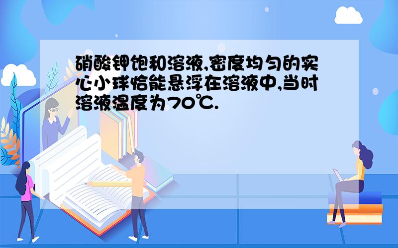 硝酸钾饱和溶液,密度均匀的实心小球恰能悬浮在溶液中,当时溶液温度为70℃.