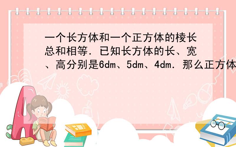 一个长方体和一个正方体的棱长总和相等．已知长方体的长、宽、高分别是6dm、5dm、4dm．那么正方体的棱长是多少dm？，