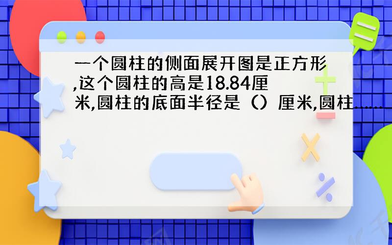 一个圆柱的侧面展开图是正方形,这个圆柱的高是18.84厘米,圆柱的底面半径是（）厘米,圆柱……